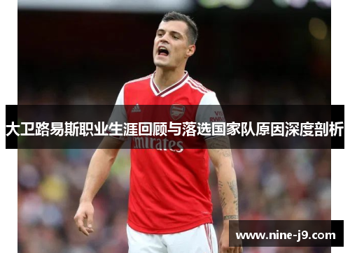 大卫路易斯职业生涯回顾与落选国家队原因深度剖析