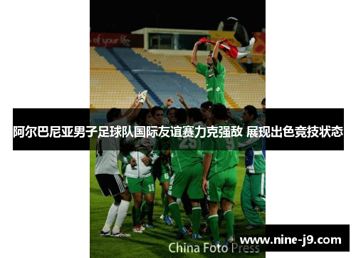 阿尔巴尼亚男子足球队国际友谊赛力克强敌 展现出色竞技状态