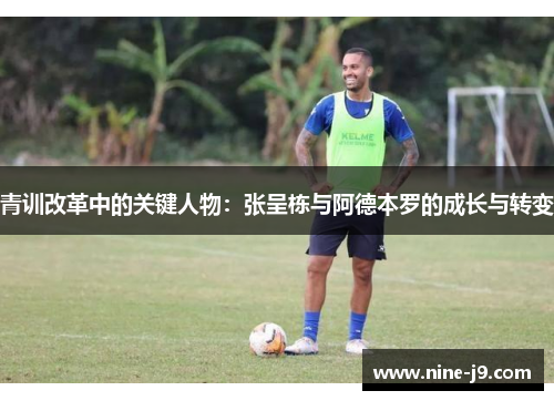 青训改革中的关键人物:张呈栋与阿德本罗的成长与转变 青训改革中的关键人物:张呈栋与阿德本罗的成长与转变