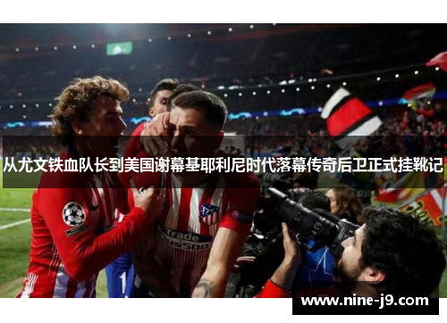 从尤文铁血队长到美国谢幕基耶利尼时代落幕传奇后卫正式挂靴记