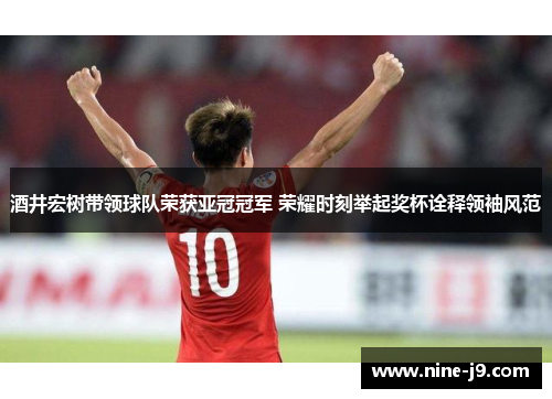 酒井宏树带领球队荣获亚冠冠军 荣耀时刻举起奖杯诠释领袖风范 酒井宏树带领球队荣获亚冠冠军 荣耀时刻举起奖杯诠释领袖风范