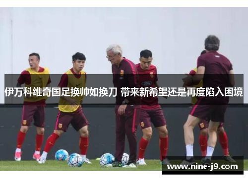 伊万科维奇国足换帅如换刀 带来新希望还是再度陷入困境