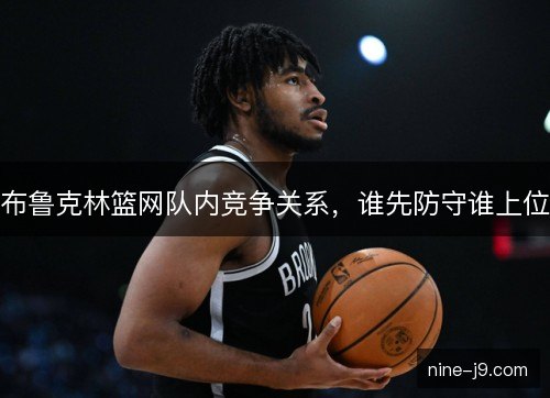 布鲁克林篮网队内竞争关系,谁先防守谁上位 布鲁克林篮网队内竞争关系,谁先防守谁上位
